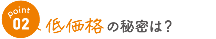 point02　低価格の秘密は？