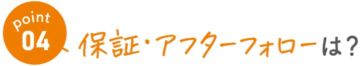 point04　保証･アフターフォローは？