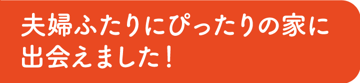 夫婦ふたりにぴったりの家に出会えました！