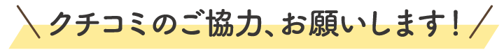 クチコミのご協力、お願いします！